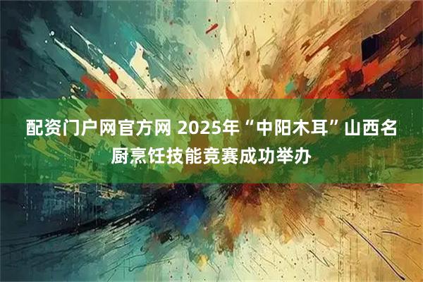 配资门户网官方网 2025年“中阳木耳”山西名厨烹饪技能竞赛成功举办