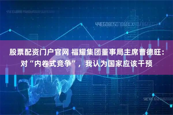 股票配资门户官网 福耀集团董事局主席曹德旺：对“内卷式竞争”，我认为国家应该干预