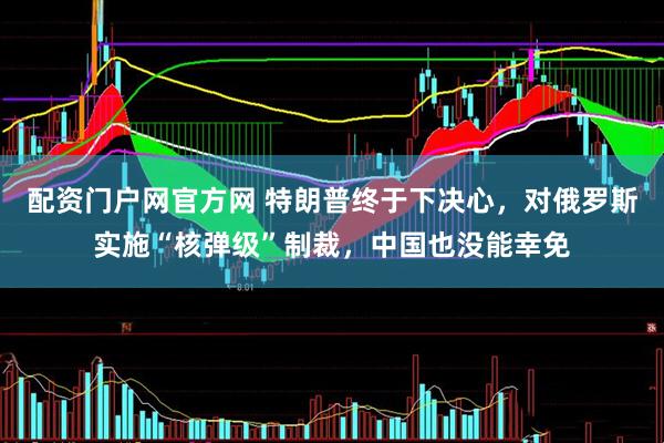 配资门户网官方网 特朗普终于下决心，对俄罗斯实施“核弹级”制裁，中国也没能幸免