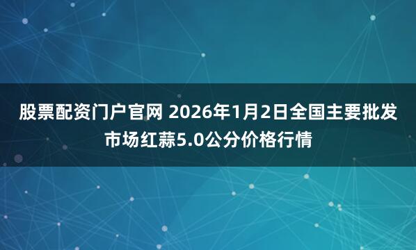 股票配资门户官网 2026年1月2日全国主要批发市场红蒜5.0公分价格行情